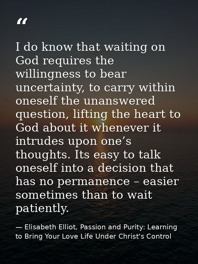 I do know that waiting on God requires the willingness to bear uncertainty, to carry within oneself the unanswered quest — Elisabeth Elliot, Passion and Purity: Learning to Bring Your Love Life Under Christ's Control