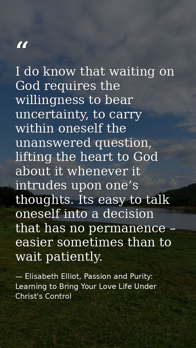 I do know that waiting on God requires the willingness to bear uncertainty, to carry within oneself the unanswered quest — Elisabeth Elliot, Passion and Purity: Learning to Bring Your Love Life Under Christ's Control