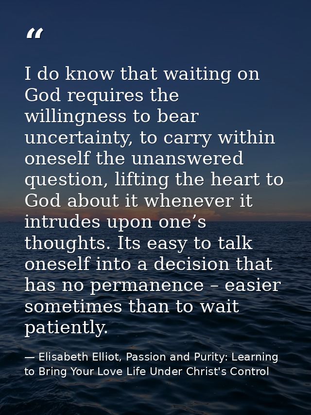 I do know that waiting on God requires the willingness to bear uncertainty, to carry within oneself the unanswered quest — Elisabeth Elliot, Passion and Purity: Learning to Bring Your Love Life Under Christ's Control