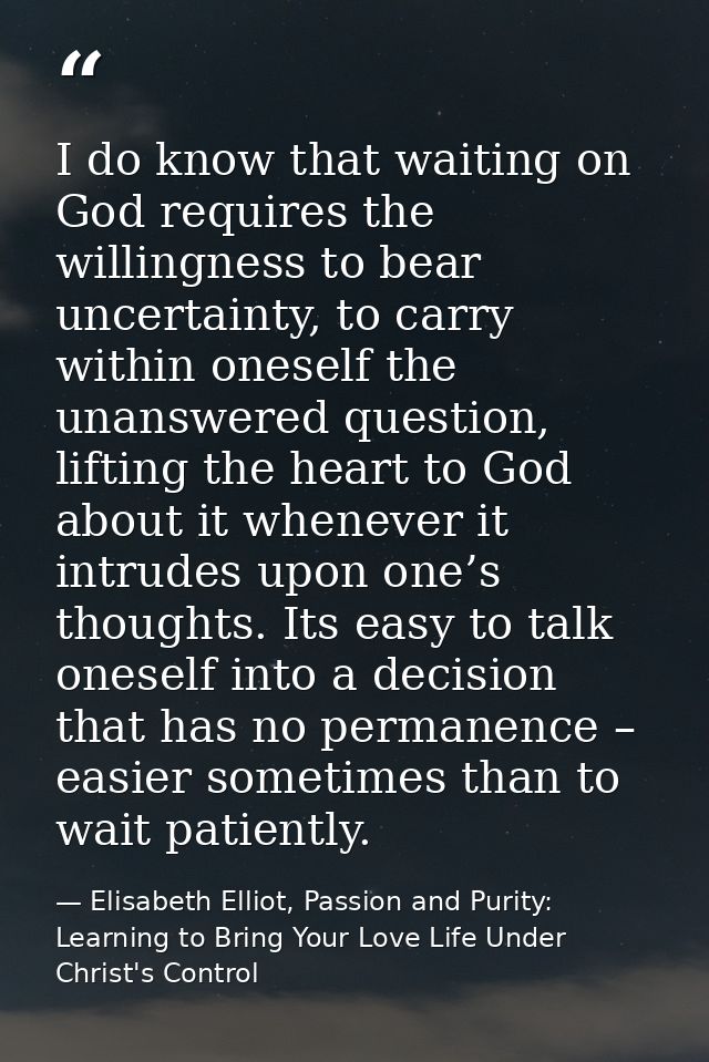 I do know that waiting on God requires the willingness to bear uncertainty, to carry within oneself the unanswered quest — Elisabeth Elliot, Passion and Purity: Learning to Bring Your Love Life Under Christ's Control
