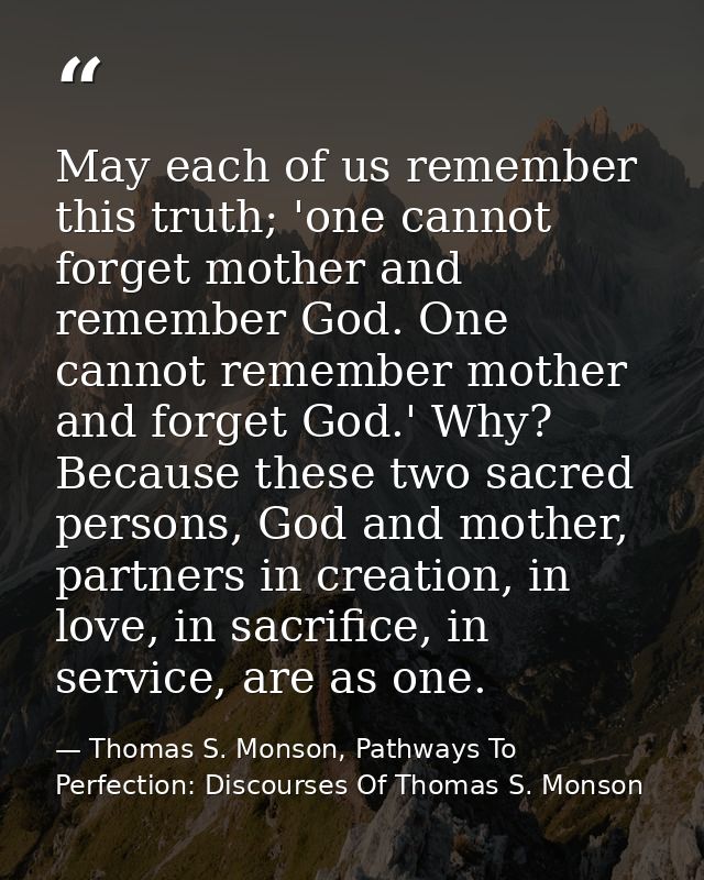 May each of us remember this truth; 'one cannot forget mother and remember God. One cannot remember mother and forget Go — Thomas S. Monson, Pathways To Perfection: Discourses Of Thomas S. Monson