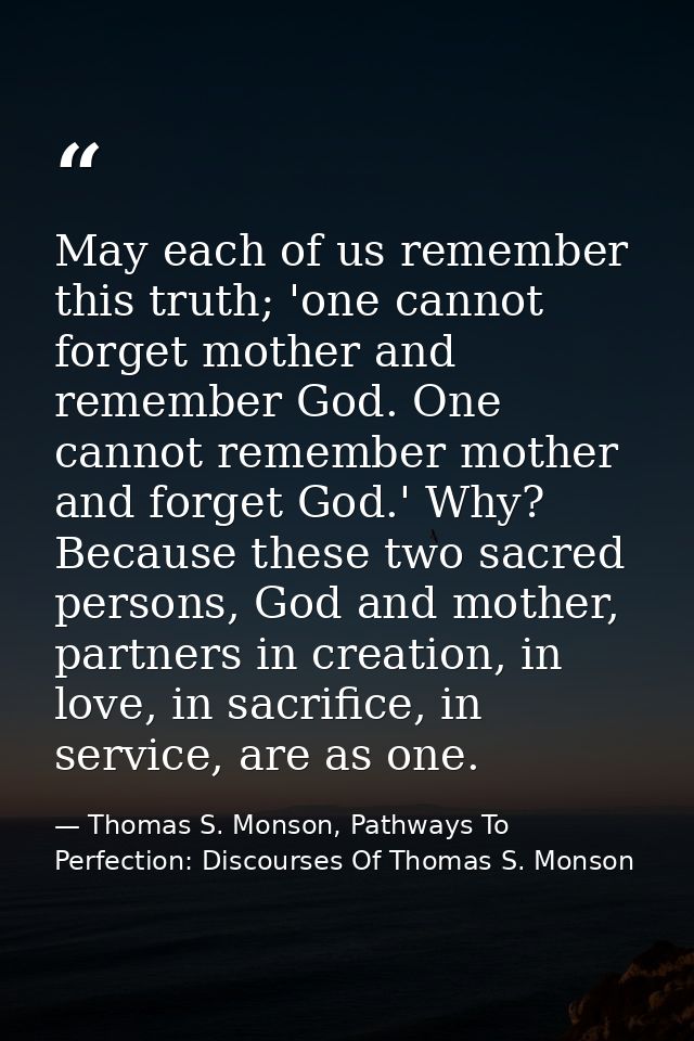 May each of us remember this truth; 'one cannot forget mother and remember God. One cannot remember mother and forget Go — Thomas S. Monson, Pathways To Perfection: Discourses Of Thomas S. Monson