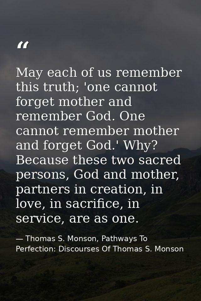 May each of us remember this truth; 'one cannot forget mother and remember God. One cannot remember mother and forget Go — Thomas S. Monson, Pathways To Perfection: Discourses Of Thomas S. Monson