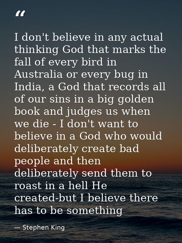 I don't believe in any actual thinking God that marks the fall of every bird in Australia or every bug in India, a God t — Stephen King