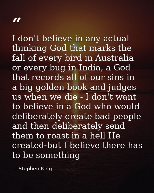 I don't believe in any actual thinking God that marks the fall of every bird in Australia or every bug in India, a God t — Stephen King