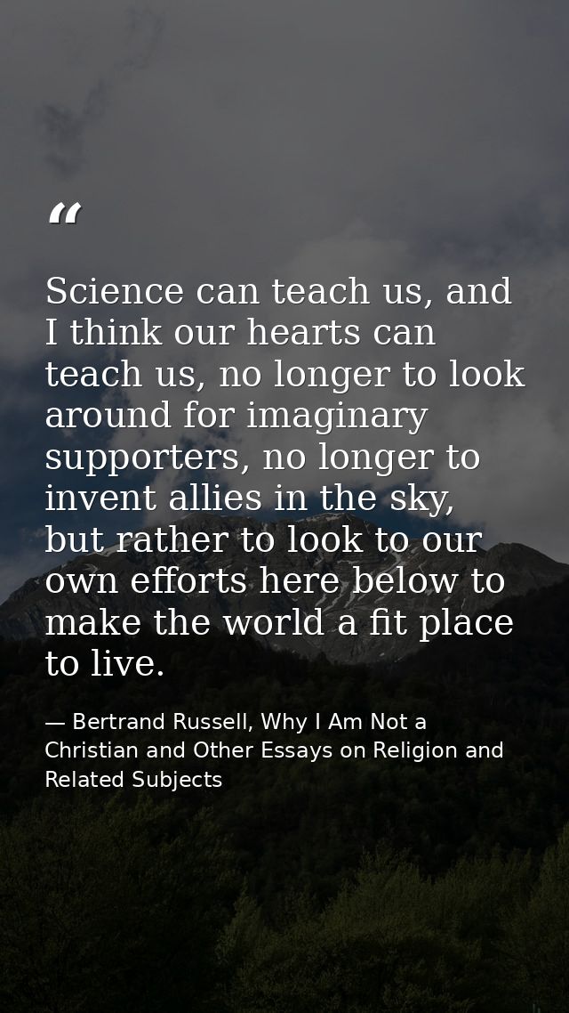 Science can teach us, and I think our hearts can teach us, no longer to look around for imaginary supporters, no longer  — Bertrand Russell, Why I Am Not a Christian and Other Essays on Religion and Related Subjects