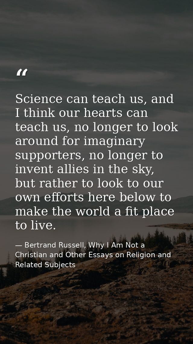 Science can teach us, and I think our hearts can teach us, no longer to look around for imaginary supporters, no longer  — Bertrand Russell, Why I Am Not a Christian and Other Essays on Religion and Related Subjects