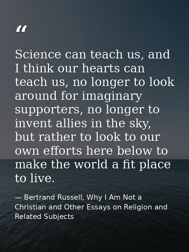Science can teach us, and I think our hearts can teach us, no longer to look around for imaginary supporters, no longer  — Bertrand Russell, Why I Am Not a Christian and Other Essays on Religion and Related Subjects