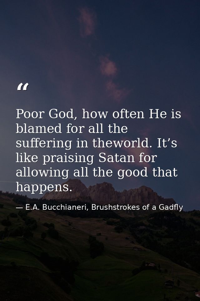 Poor God, how often He is blamed for all the suffering in theworld. It’s like praising Satan for allowing all the good t — E.A. Bucchianeri, Brushstrokes of a Gadfly