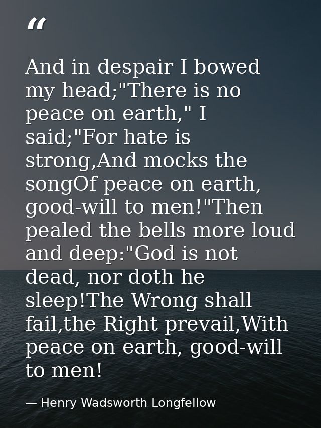 And in despair I bowed my head;"There is no peace on earth," I said;"For hate is strong,And mocks the songOf peace on ea — Henry Wadsworth Longfellow