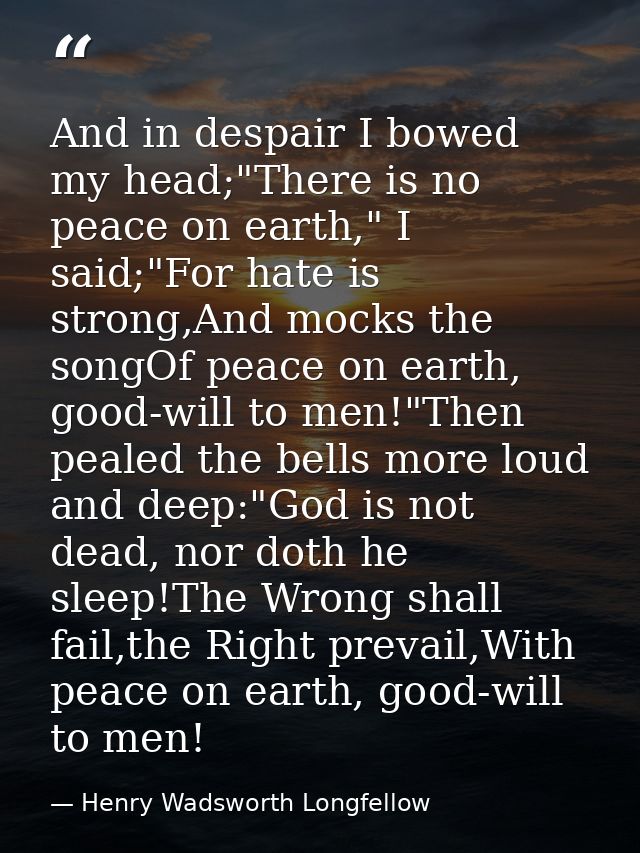 And in despair I bowed my head;"There is no peace on earth," I said;"For hate is strong,And mocks the songOf peace on ea — Henry Wadsworth Longfellow