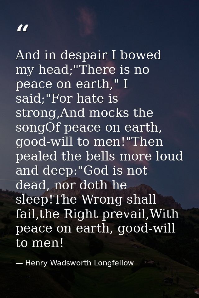 And in despair I bowed my head;"There is no peace on earth," I said;"For hate is strong,And mocks the songOf peace on ea — Henry Wadsworth Longfellow