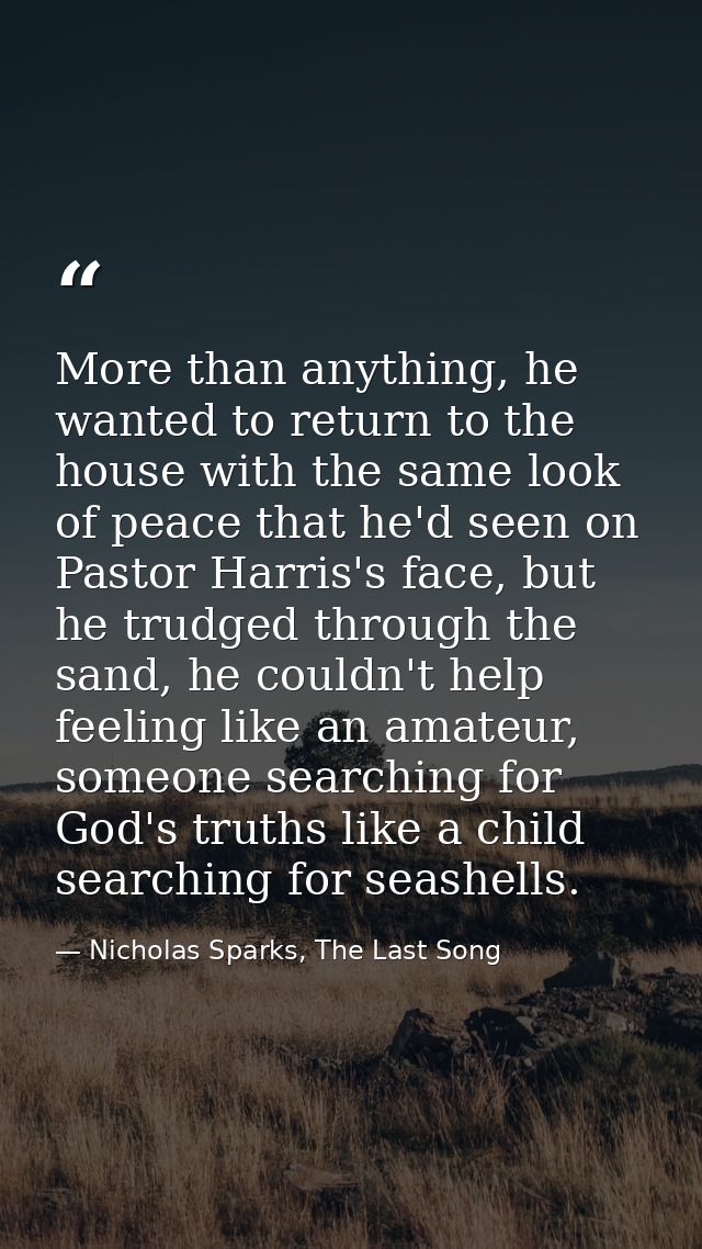 More than anything, he wanted to return to the house with the same look of peace that he'd seen on Pastor Harris's face, — Nicholas Sparks, The Last Song