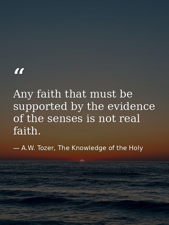Any faith that must be supported by the evidence of the senses is not real faith. — A.W. Tozer, The Knowledge of the Holy