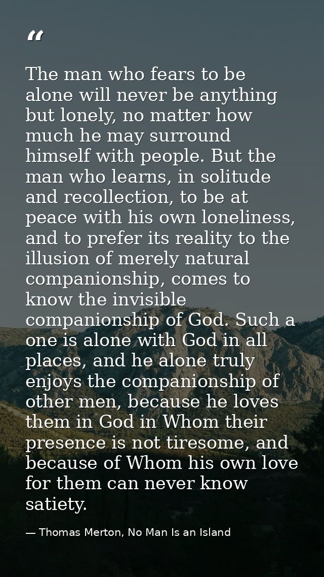 The man who fears to be alone will never be anything but lonely, no matter how much he may surround himself with people. — Thomas Merton, No Man Is an Island