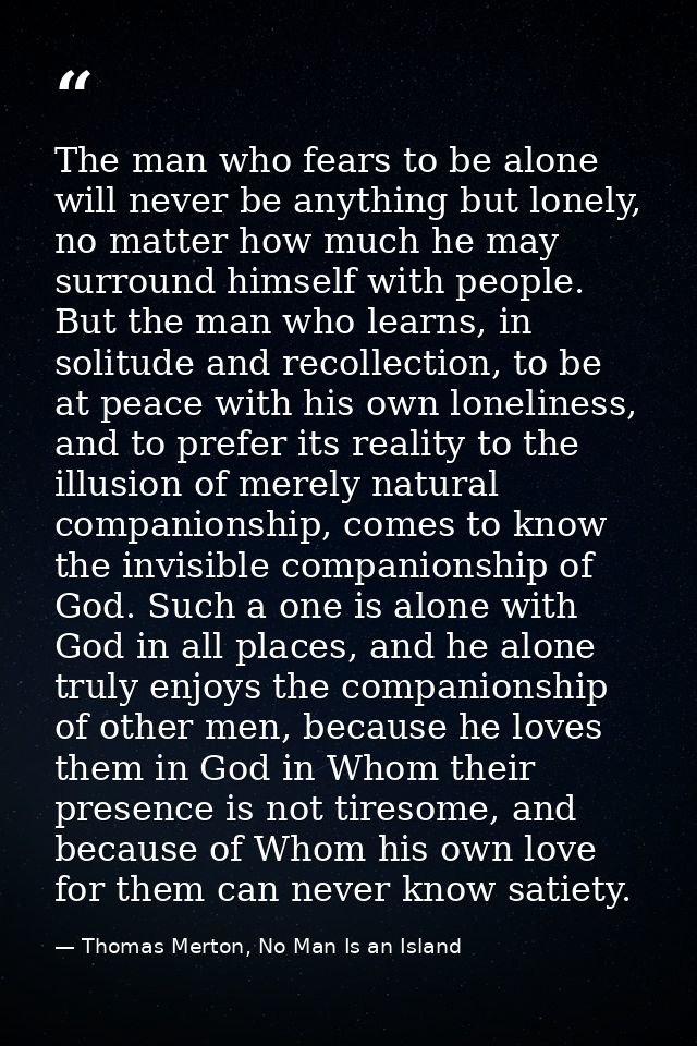 The man who fears to be alone will never be anything but lonely, no matter how much he may surround himself with people. — Thomas Merton, No Man Is an Island
