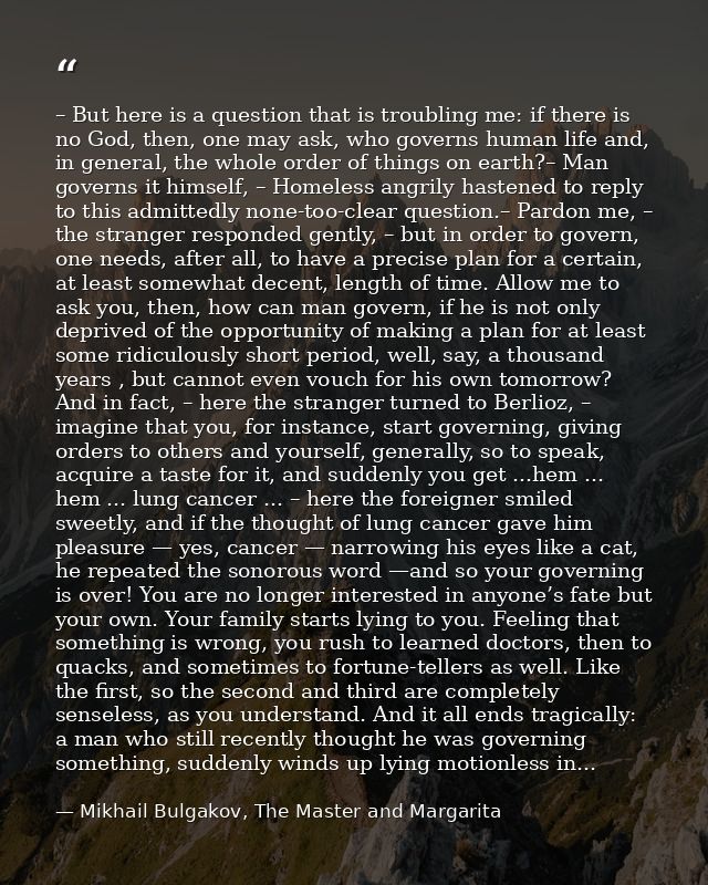 – But here is a question that is troubling me: if there is no God, then, one may ask, who governs human life and, in gen — Mikhail Bulgakov, The Master and Margarita