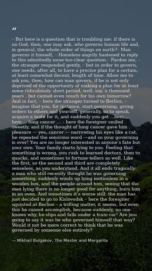 – But here is a question that is troubling me: if there is no God, then, one may ask, who governs human life and, in gen — Mikhail Bulgakov, The Master and Margarita