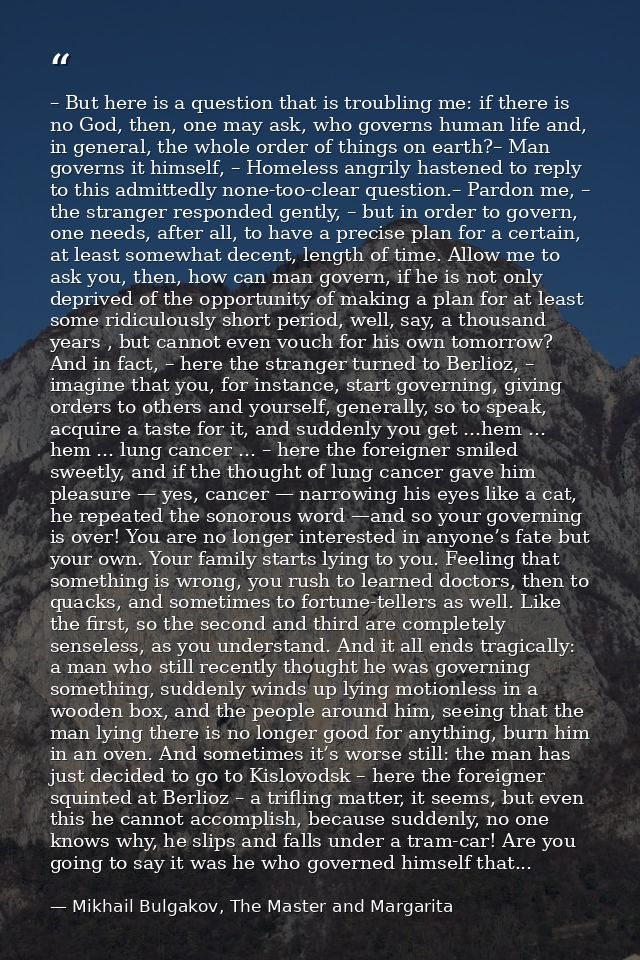 – But here is a question that is troubling me: if there is no God, then, one may ask, who governs human life and, in gen — Mikhail Bulgakov, The Master and Margarita