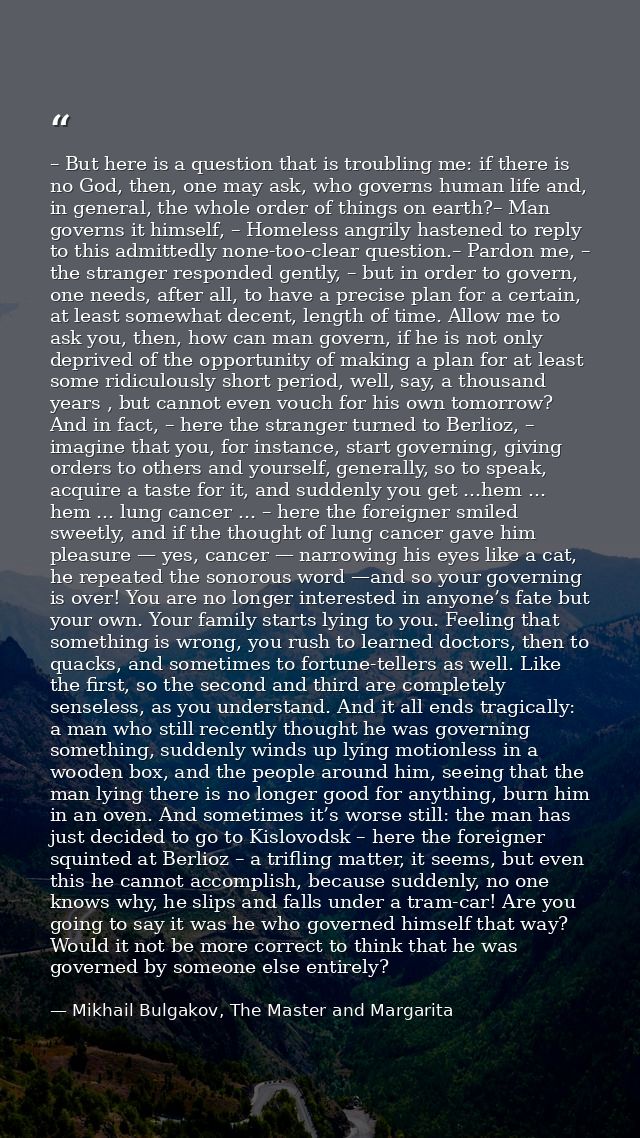 – But here is a question that is troubling me: if there is no God, then, one may ask, who governs human life and, in gen — Mikhail Bulgakov, The Master and Margarita
