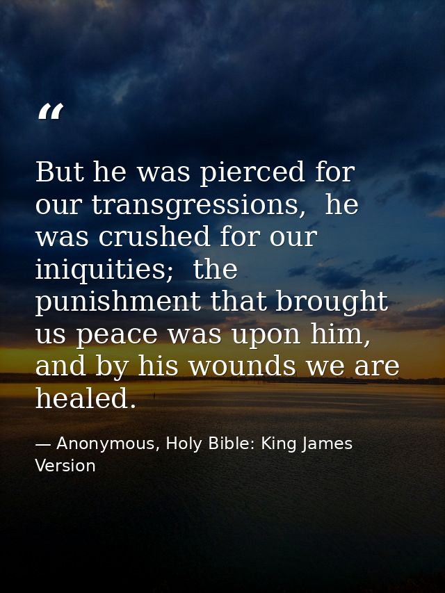 But he was pierced for our transgressions,  he was crushed for our iniquities;  the punishment that brought us peace was — Anonymous, Holy Bible: King James Version