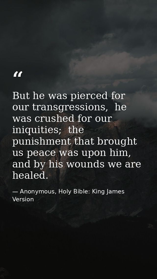 But he was pierced for our transgressions,  he was crushed for our iniquities;  the punishment that brought us peace was — Anonymous, Holy Bible: King James Version