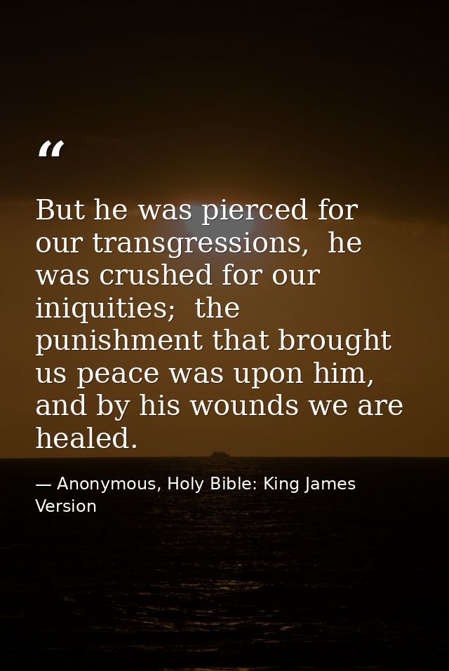 But he was pierced for our transgressions,  he was crushed for our iniquities;  the punishment that brought us peace was — Anonymous, Holy Bible: King James Version