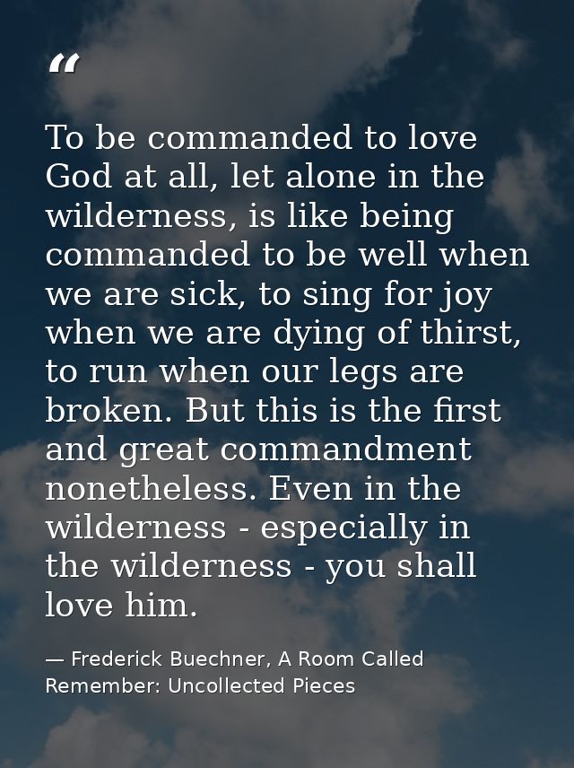 To be commanded to love God at all, let alone in the wilderness, is like being commanded to be well when we are sick, to — Frederick Buechner, A Room Called Remember: Uncollected Pieces