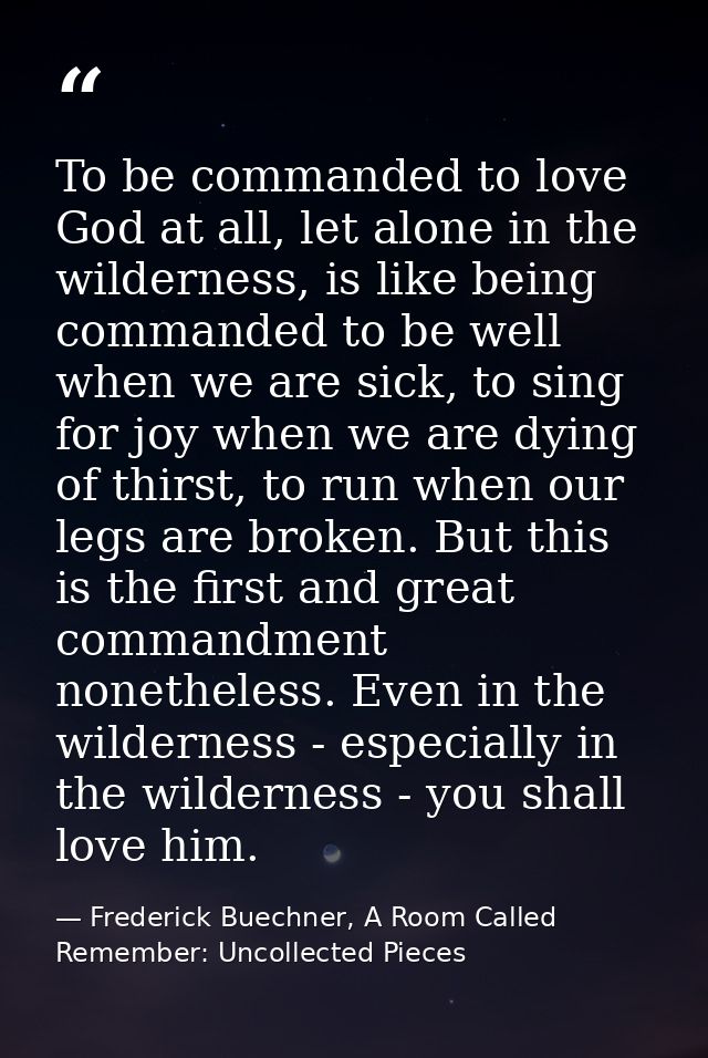 To be commanded to love God at all, let alone in the wilderness, is like being commanded to be well when we are sick, to — Frederick Buechner, A Room Called Remember: Uncollected Pieces