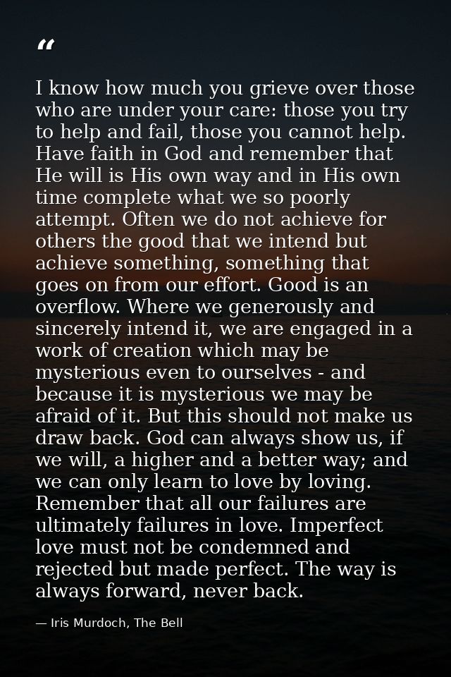 I know how much you grieve over those who are under your care: those you try to help and fail, those you cannot help. Ha — Iris Murdoch, The Bell