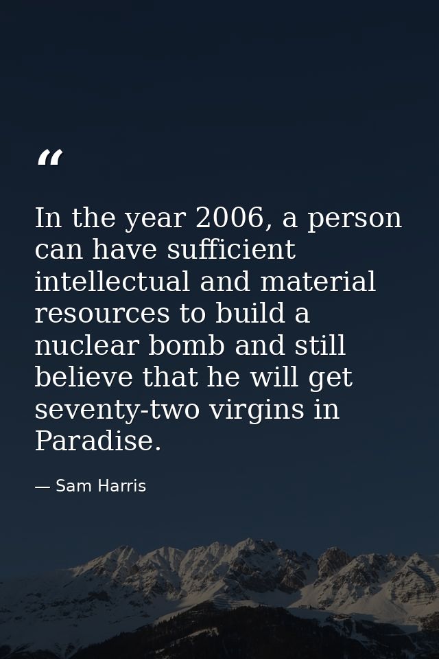 In the year 2006, a person can have sufficient intellectual and material resources to build a nuclear bomb and still bel — Sam Harris