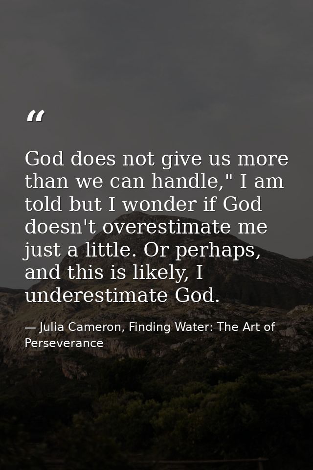 God does not give us more than we can handle," I am told but I wonder if God doesn't overestimate me just a little. Or p — Julia Cameron, Finding Water: The Art of Perseverance