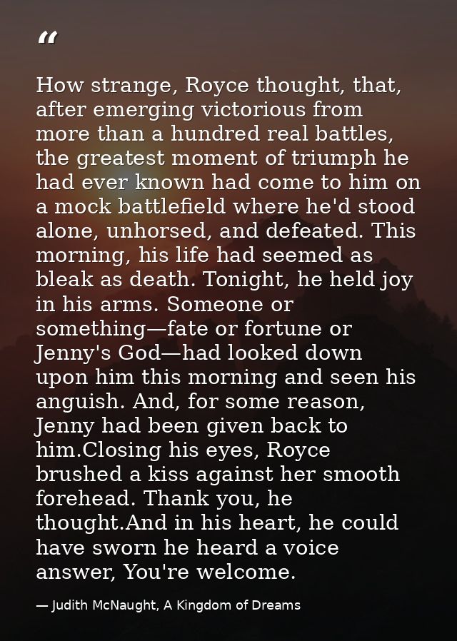 How strange, Royce thought, that, after emerging victorious from more than a hundred real battles, the greatest moment o — Judith McNaught, A Kingdom of Dreams