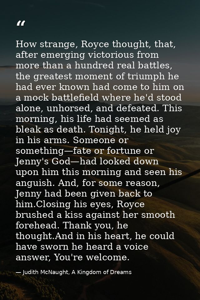 How strange, Royce thought, that, after emerging victorious from more than a hundred real battles, the greatest moment o — Judith McNaught, A Kingdom of Dreams