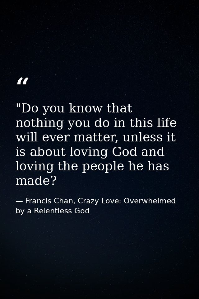 ‎"Do you know that nothing you do in this life will ever matter, unless it is about loving God and loving the people he  — Francis Chan, Crazy Love: Overwhelmed by a Relentless God