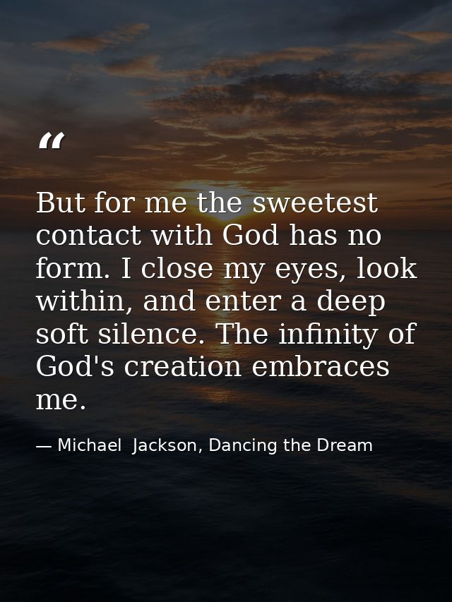 But for me the sweetest contact with God has no form. I close my eyes, look within, and enter a deep soft silence. The i — Michael  Jackson, Dancing the Dream