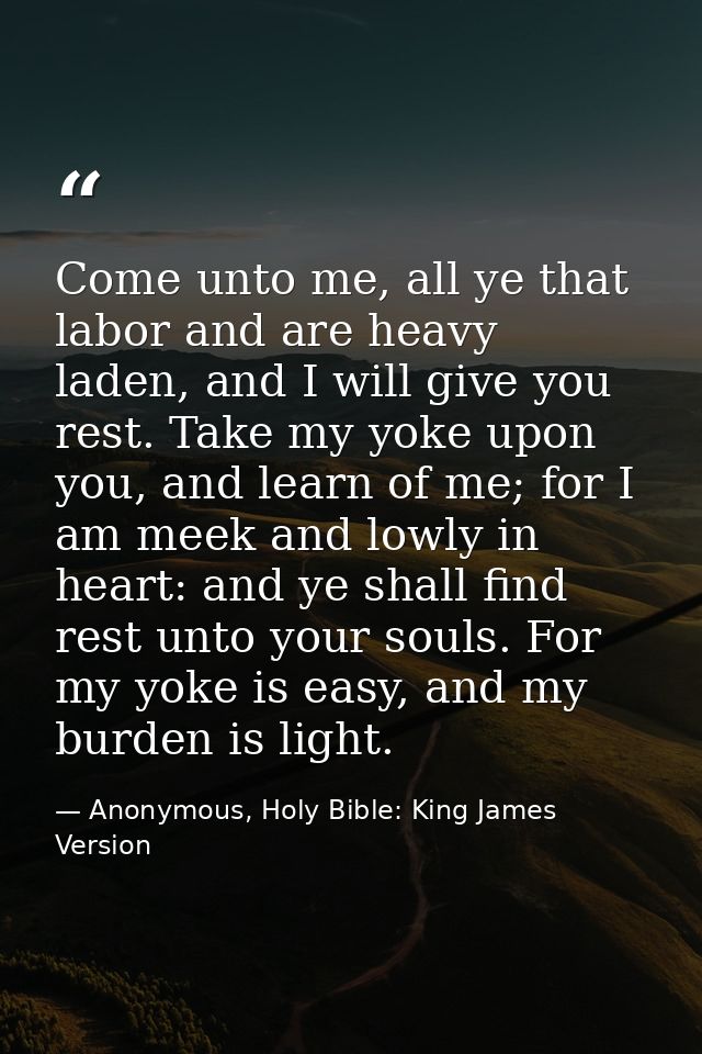 Come unto me, all ye that labor and are heavy laden, and I will give you rest. Take my yoke upon you, and learn of me; f — Anonymous, Holy Bible: King James Version