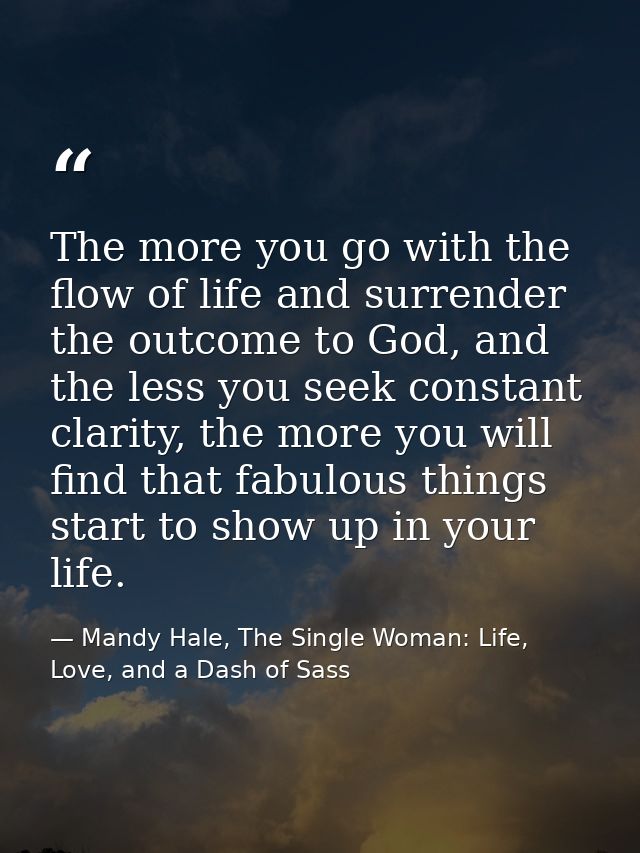 The more you go with the flow of life and surrender the outcome to God, and the less you seek constant clarity, the more — Mandy Hale, The Single Woman: Life, Love, and a Dash of Sass