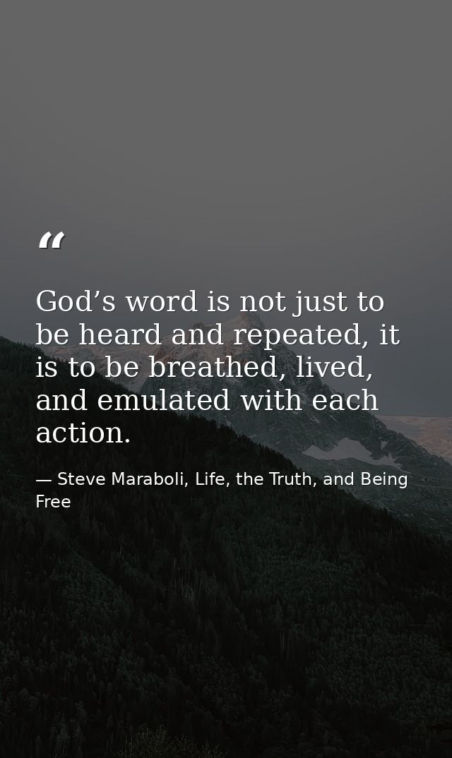 God’s word is not just to be heard and repeated, it is to be breathed, lived, and emulated with each action. — Steve Maraboli, Life, the Truth, and Being Free