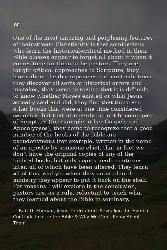 One of the most amazing and perplexing features of mainstream Christianity is that seminarians who learn the historical- — Bart D. Ehrman, Jesus, Interrupted: Revealing the Hidden Contradictions in the Bible & Why We Don't Know About Them