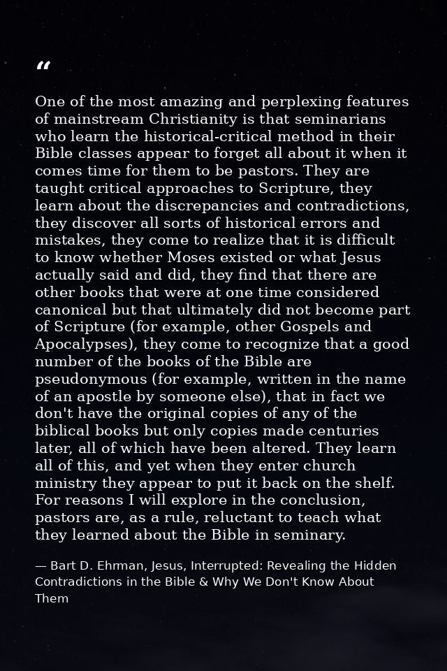 One of the most amazing and perplexing features of mainstream Christianity is that seminarians who learn the historical- — Bart D. Ehrman, Jesus, Interrupted: Revealing the Hidden Contradictions in the Bible & Why We Don't Know About Them