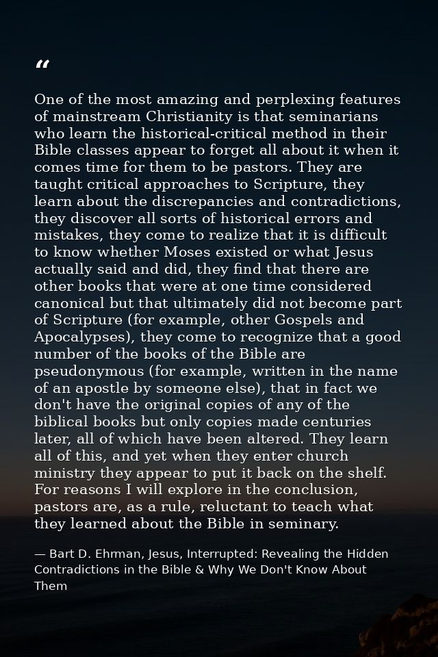 One of the most amazing and perplexing features of mainstream Christianity is that seminarians who learn the historical- — Bart D. Ehrman, Jesus, Interrupted: Revealing the Hidden Contradictions in the Bible & Why We Don't Know About Them