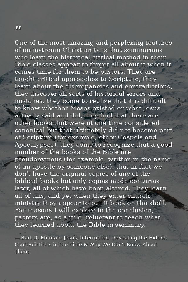 One of the most amazing and perplexing features of mainstream Christianity is that seminarians who learn the historical- — Bart D. Ehrman, Jesus, Interrupted: Revealing the Hidden Contradictions in the Bible & Why We Don't Know About Them