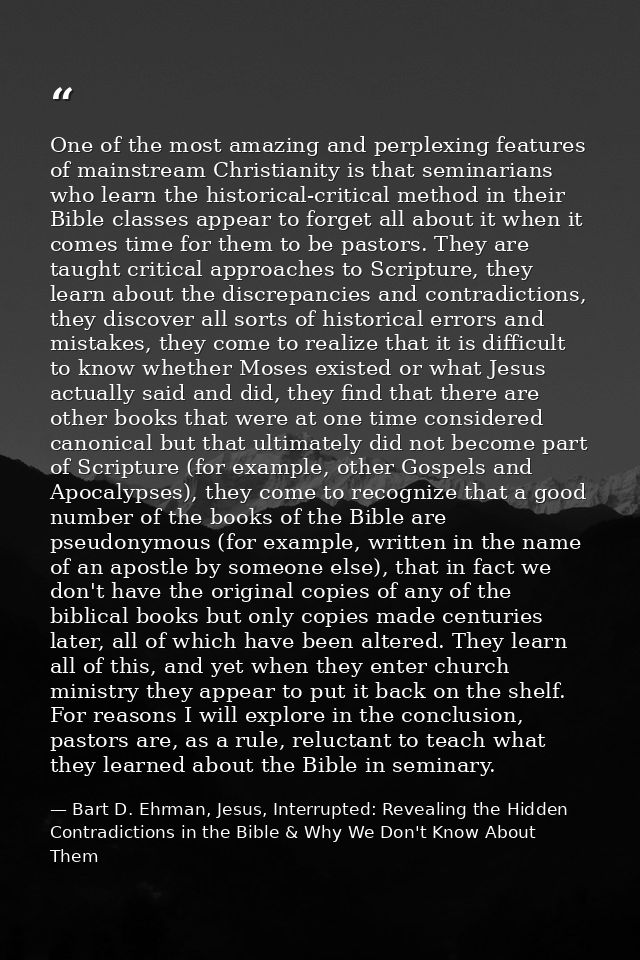 One of the most amazing and perplexing features of mainstream Christianity is that seminarians who learn the historical- — Bart D. Ehrman, Jesus, Interrupted: Revealing the Hidden Contradictions in the Bible & Why We Don't Know About Them