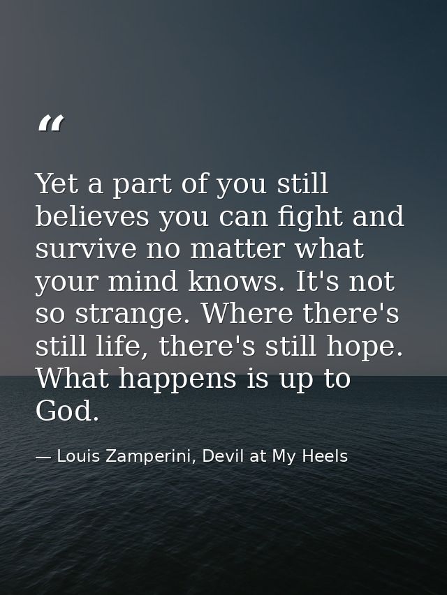 Yet a part of you still believes you can fight and survive no matter what your mind knows. It's not so strange. Where th — Louis Zamperini, Devil at My Heels