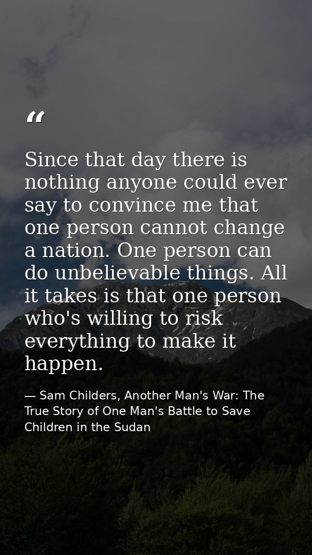 Since that day there is nothing anyone could ever say to convince me that one person cannot change a nation. One person  — Sam Childers, Another Man's War: The True Story of One Man's Battle to Save Children in the Sudan