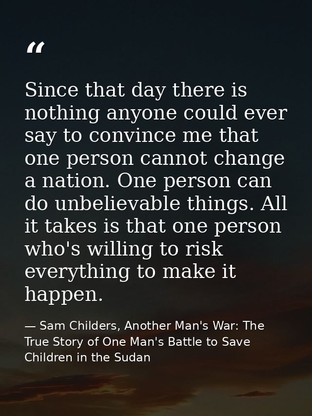 Since that day there is nothing anyone could ever say to convince me that one person cannot change a nation. One person  — Sam Childers, Another Man's War: The True Story of One Man's Battle to Save Children in the Sudan