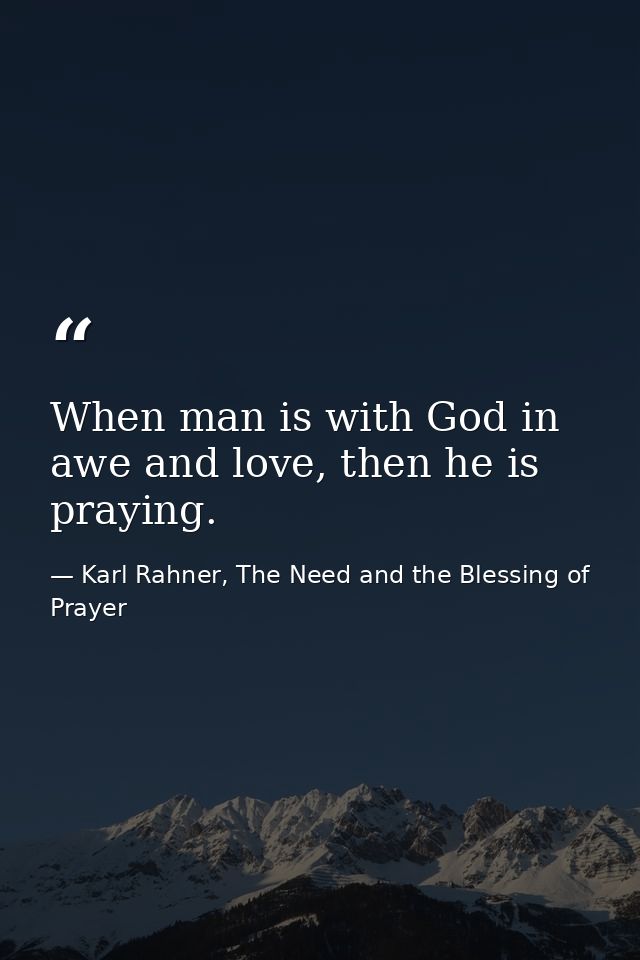 When man is with God in awe and love, then he is praying. — Karl Rahner, The Need and the Blessing of Prayer