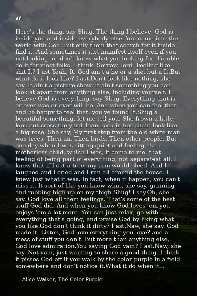 Here's the thing, say Shug. The thing I believe. God is inside you and inside everybody else. You come into the world wi — Alice Walker, The Color Purple