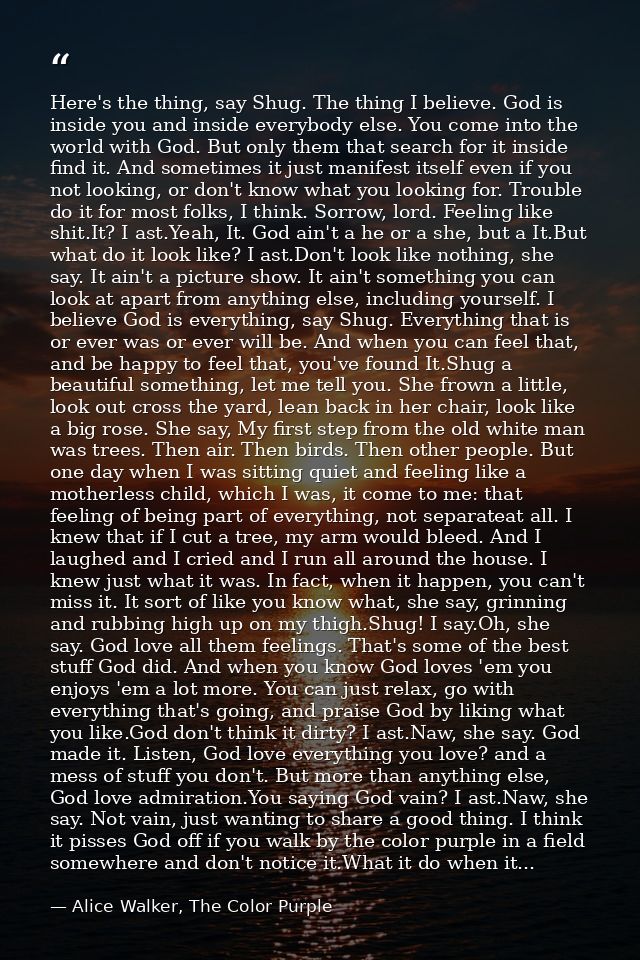 Here's the thing, say Shug. The thing I believe. God is inside you and inside everybody else. You come into the world wi — Alice Walker, The Color Purple